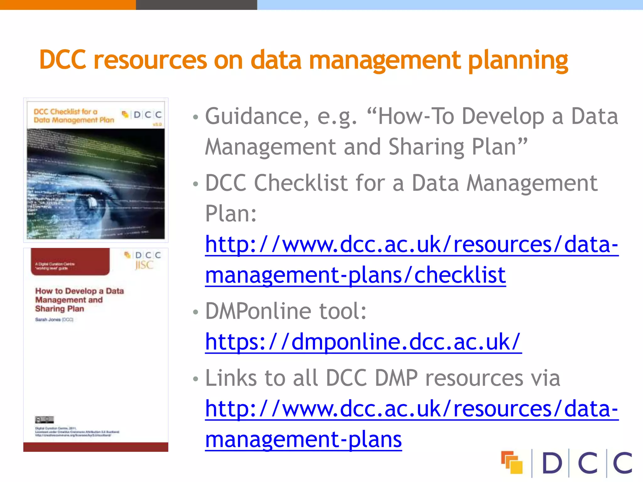 DCC resources on data management planning
• Guidance, e.g. “How-To Develop a Data
Management and Sharing Plan”
• DCC Checklist for a Data Management
Plan:
http://www.dcc.ac.uk/resources/data-
management-plans/checklist
• DMPonline tool:
https://dmponline.dcc.ac.uk/
• Links to all DCC DMP resources via
http://www.dcc.ac.uk/resources/data-
management-plans
 