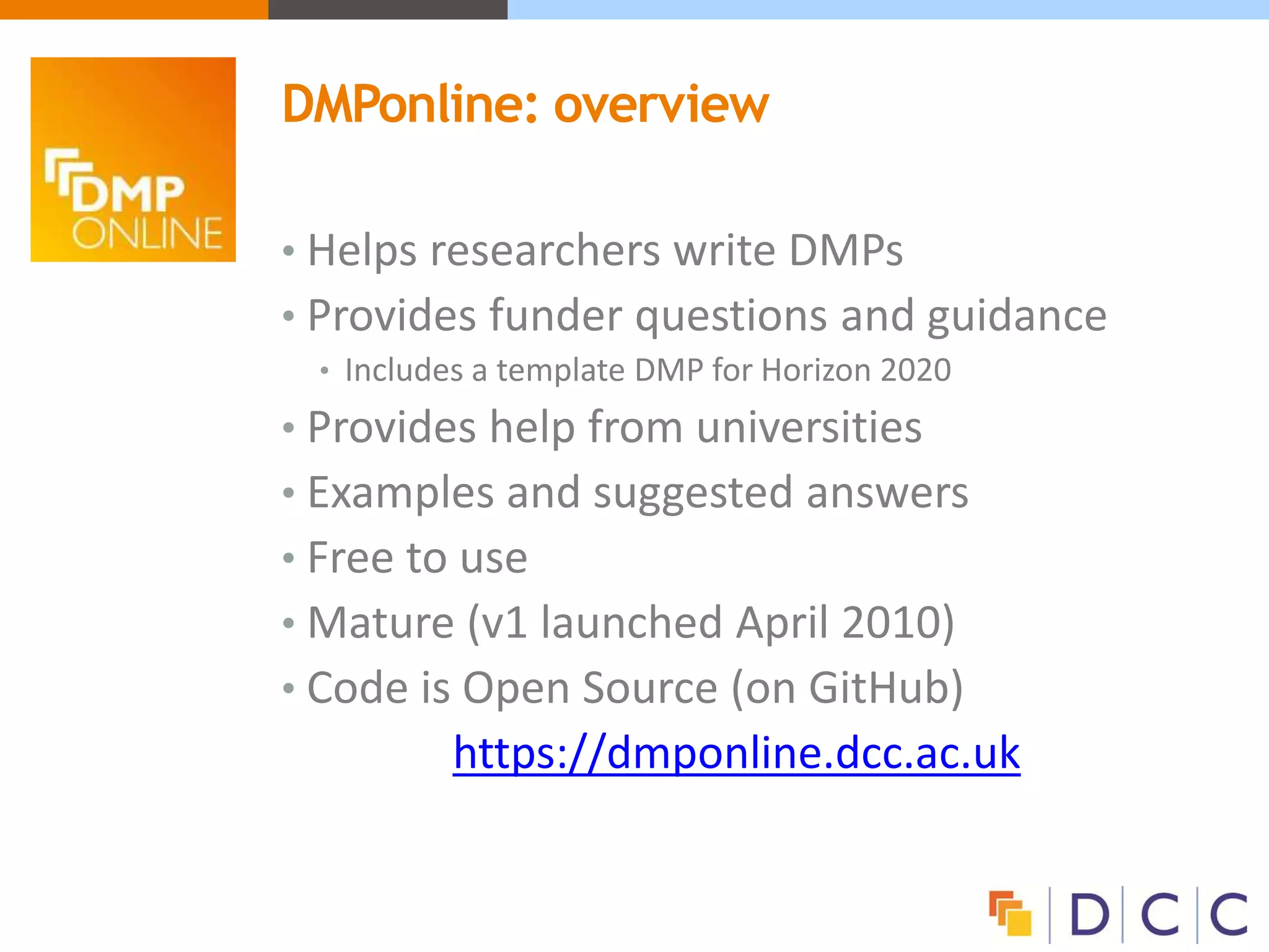 • Helps researchers write DMPs
• Provides funder questions and guidance
• Includes a template DMP for Horizon 2020
• Provides help from universities
• Examples and suggested answers
• Free to use
• Mature (v1 launched April 2010)
• Code is Open Source (on GitHub)
https://dmponline.dcc.ac.uk
DMPonline: overview
 