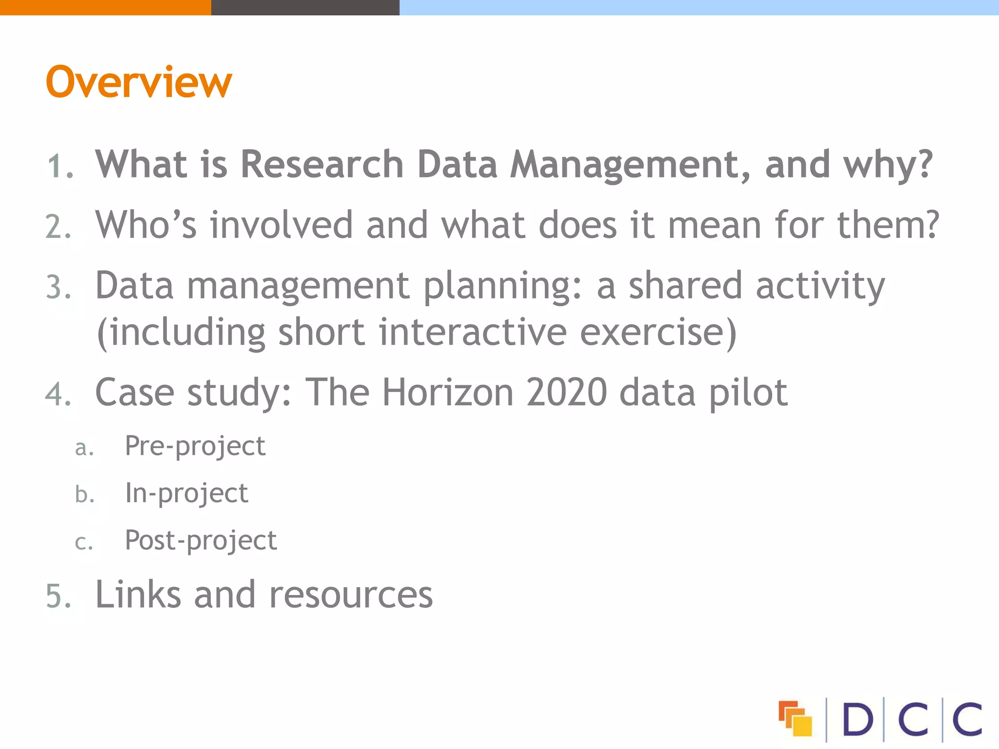 Overview
1. What is Research Data Management, and why?
2. Who’s involved and what does it mean for them?
3. Data management planning: a shared activity
(including short interactive exercise)
4. Case study: The Horizon 2020 data pilot
a. Pre-project
b. In-project
c. Post-project
5. Links and resources
 