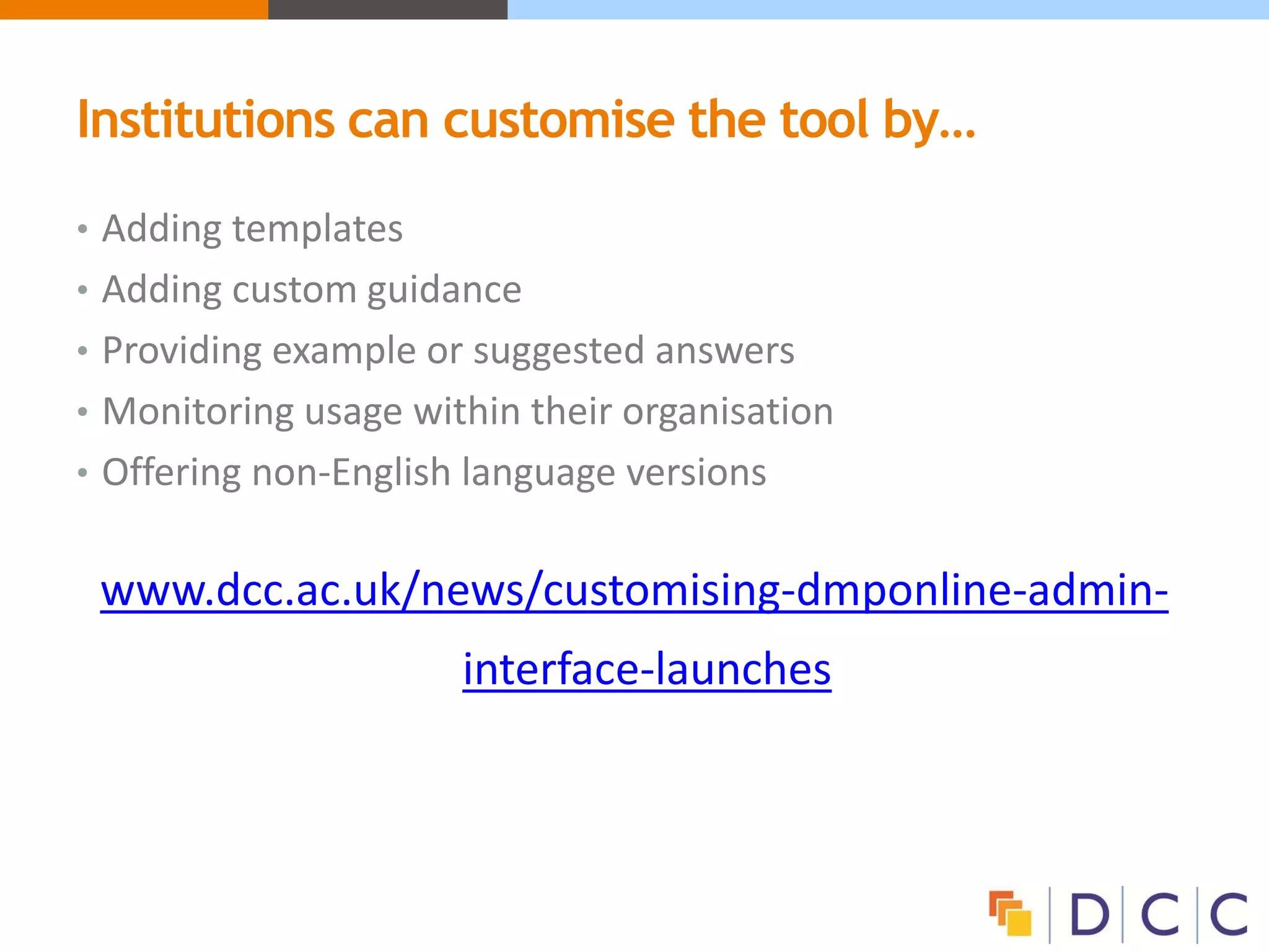 Institutions can customise the tool by…
• Adding templates
• Adding custom guidance
• Providing example or suggested answers
• Monitoring usage within their organisation
• Offering non-English language versions
www.dcc.ac.uk/news/customising-dmponline-admin-
interface-launches
 