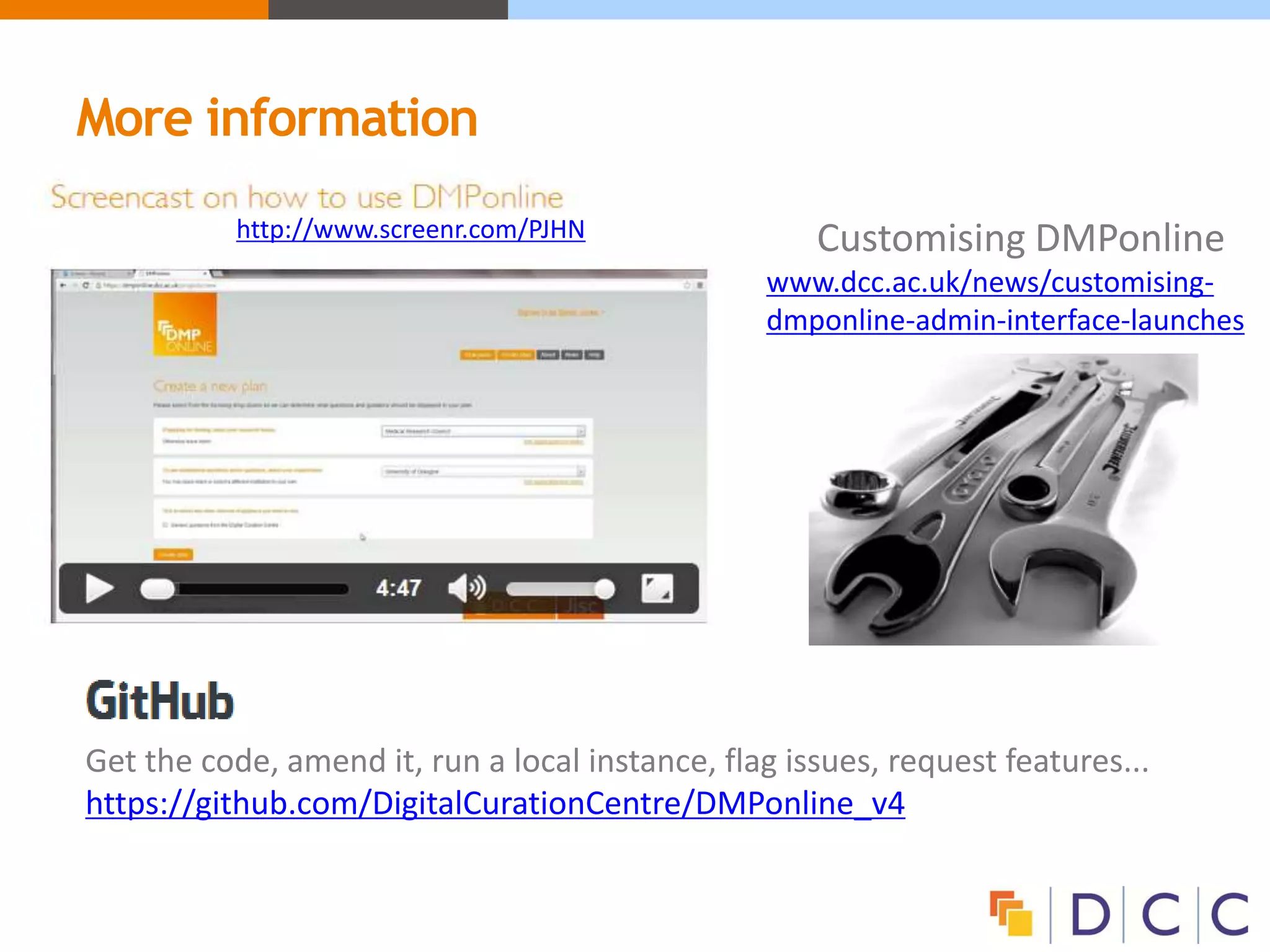 More information
Customising DMPonline
www.dcc.ac.uk/news/customising-
dmponline-admin-interface-launches
http://www.screenr.com/PJHN
Get the code, amend it, run a local instance, flag issues, request features...
https://github.com/DigitalCurationCentre/DMPonline_v4
 