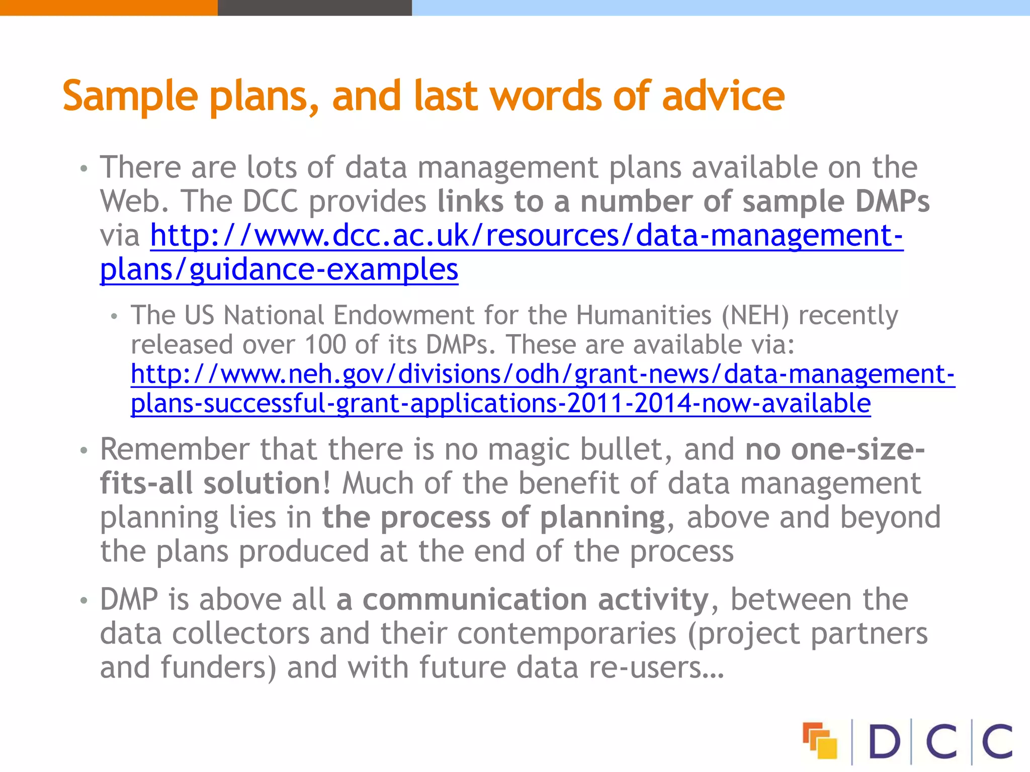 Sample plans, and last words of advice
• There are lots of data management plans available on the
Web. The DCC provides links to a number of sample DMPs
via http://www.dcc.ac.uk/resources/data-management-
plans/guidance-examples
• The US National Endowment for the Humanities (NEH) recently
released over 100 of its DMPs. These are available via:
http://www.neh.gov/divisions/odh/grant-news/data-management-
plans-successful-grant-applications-2011-2014-now-available
• Remember that there is no magic bullet, and no one-size-
fits-all solution! Much of the benefit of data management
planning lies in the process of planning, above and beyond
the plans produced at the end of the process
• DMP is above all a communication activity, between the
data collectors and their contemporaries (project partners
and funders) and with future data re-users…
 