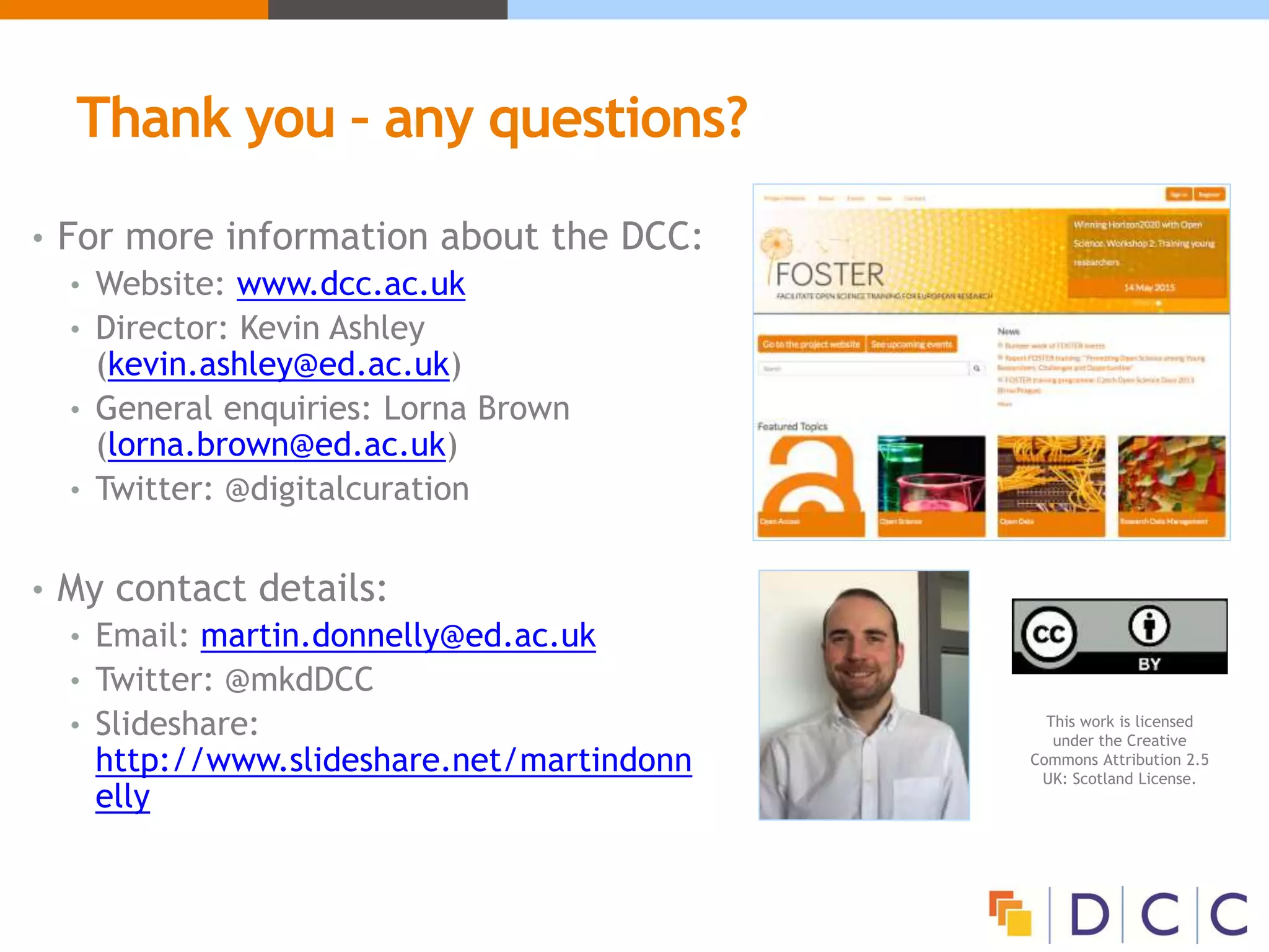 Thank you – any questions?
• For more information about the DCC:
• Website: www.dcc.ac.uk
• Director: Kevin Ashley
(kevin.ashley@ed.ac.uk)
• General enquiries: Lorna Brown
(lorna.brown@ed.ac.uk)
• Twitter: @digitalcuration
• My contact details:
• Email: martin.donnelly@ed.ac.uk
• Twitter: @mkdDCC
• Slideshare:
http://www.slideshare.net/martindonn
elly
This work is licensed
under the Creative
Commons Attribution 2.5
UK: Scotland License.
 