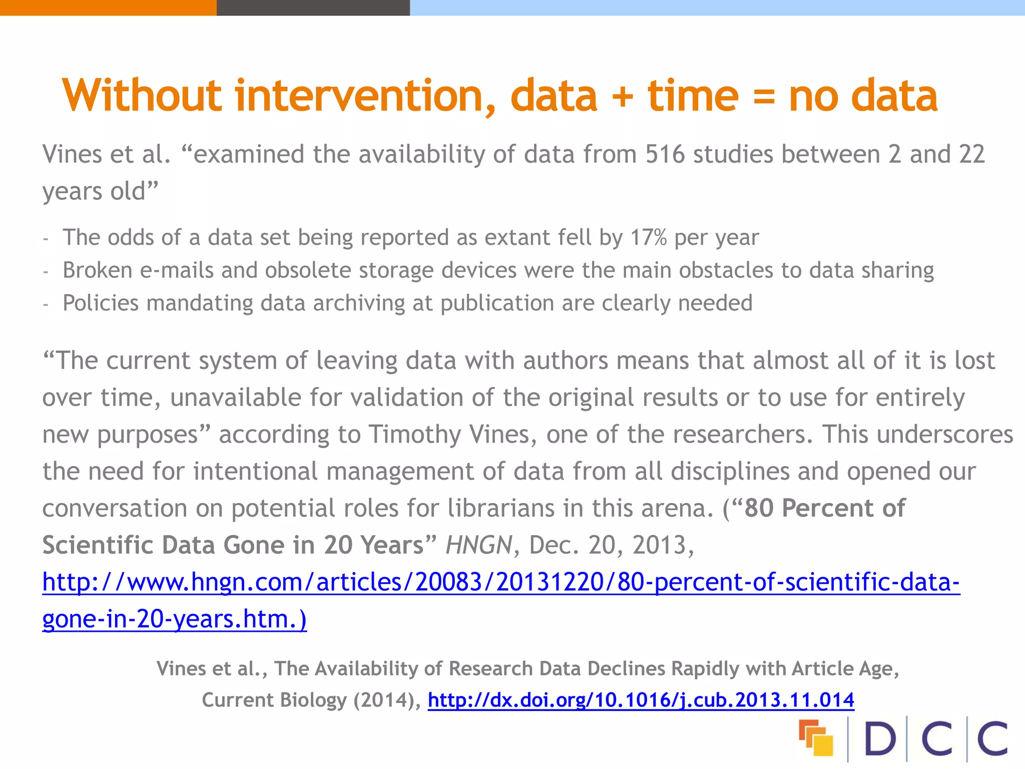 Without intervention, data + time = no data
Vines et al. “examined the availability of data from 516 studies between 2 and 22
years old”
- The odds of a data set being reported as extant fell by 17% per year
- Broken e-mails and obsolete storage devices were the main obstacles to data sharing
- Policies mandating data archiving at publication are clearly needed
“The current system of leaving data with authors means that almost all of it is lost
over time, unavailable for validation of the original results or to use for entirely
new purposes” according to Timothy Vines, one of the researchers. This underscores
the need for intentional management of data from all disciplines and opened our
conversation on potential roles for librarians in this arena. (“80 Percent of
Scientific Data Gone in 20 Years” HNGN, Dec. 20, 2013,
http://www.hngn.com/articles/20083/20131220/80-percent-of-scientific-data-
gone-in-20-years.htm.)
Vines et al., The Availability of Research Data Declines Rapidly with Article Age,
Current Biology (2014), http://dx.doi.org/10.1016/j.cub.2013.11.014
 