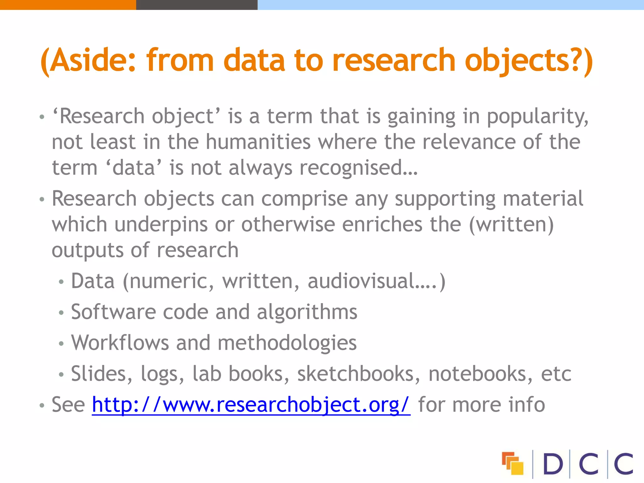 (Aside: from data to research objects?)
• ‘Research object’ is a term that is gaining in popularity,
not least in the humanities where the relevance of the
term ‘data’ is not always recognised…
• Research objects can comprise any supporting material
which underpins or otherwise enriches the (written)
outputs of research
• Data (numeric, written, audiovisual….)
• Software code and algorithms
• Workflows and methodologies
• Slides, logs, lab books, sketchbooks, notebooks, etc
• See http://www.researchobject.org/ for more info
 