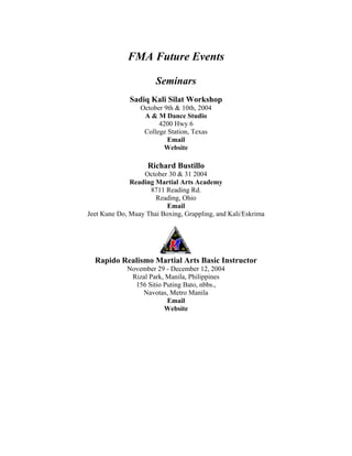 FMA Future Events

                      Seminars
              Sadiq Kali Silat Workshop
                 October 9th & 10th, 2004
                  A & M Dance Studio
                       4200 Hwy 6
                  College Station, Texas
                          Email
                         Website

                    Richard Bustillo
                  October 30 & 31 2004
              Reading Martial Arts Academy
                    8711 Reading Rd.
                      Reading, Ohio
                          Email
Jeet Kune Do, Muay Thai Boxing, Grappling, and Kali/Eskrima




  Rapido Realismo Martial Arts Basic Instructor
             November 29 - December 12, 2004
              Rizal Park, Manila, Philippines
               156 Sitio Puting Bato, nbbs.,
                  Navotas, Metro Manila
                          Email
                         Website
 