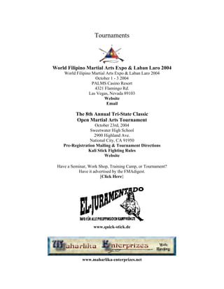 Tournaments



World Filipino Martial Arts Expo & Laban Laro 2004
    World Filipino Martial Arts Expo & Laban Laro 2004
                    October 1 - 3 2004
                   PALMS Casino Resort
                    4321 Flamingo Rd.
                 Las Vegas, Nevada 89103
                          Website
                           Email

          The 8th Annual Tri-State Classic
          Open Martial Arts Tournament
                    October 23rd, 2004
                  Sweetwater High School
                    2900 Highland Ave.
                  National City, CA 91950
    Pre-Registration Mailing & Tournament Directions
                 Kali Stick Fighting Rules
                          Website

 Have a Seminar, Work Shop, Training Camp, or Tournament?
           Have it advertised by the FMAdigest.
                       [Click Here}




                   www.quick-stick.de




             www.maharlika-enterprizes.net
 