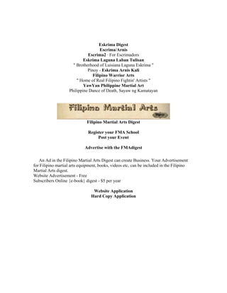 Eskrima Digest
                                     Escrima/Arnis
                              Escrima2 · For Escrimadors
                            Eskrima Laguna Laban Tulisan
                      " Brotherhood of Luisiana Laguna Eskrima "
                              Pinoy - Eskrima Arnis Kali
                                 Filipino Warrior Arts
                        " Home of Real Filipino Fightin' Artists "
                            YawYan Philippine Martial Art
                    Philippine Dance of Death, Sayaw ng Kamatayan




                              Filipino Martial Arts Digest

                              Register your FMA School
                                   Post your Event

                            Advertise with the FMAdigest

   An Ad in the Filipino Martial Arts Digest can create Business. Your Advertisement
for Filipino martial arts equipment, books, videos etc, can be included in the Filipino
Martial Arts digest.
Website Advertisement - Free
Subscribers Online {e-book} digest - $5 per year

                                 Website Application
                                Hard Copy Application
 