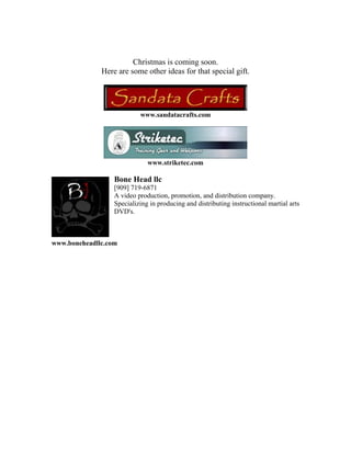 Christmas is coming soon.
              Here are some other ideas for that special gift.




                           www.sandatacrafts.com




                              www.striketec.com

                  Bone Head llc
                  [909] 719-6871
                  A video production, promotion, and distribution company.
                  Specializing in producing and distributing instructional martial arts
                  DVD's.



www.boneheadllc.com
 