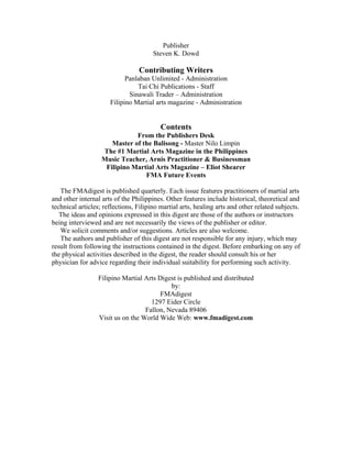 Publisher
                                       Steven K. Dowd

                                 Contributing Writers
                            Panlaban Unlimited - Administration
                                Tai Chi Publications - Staff
                             Sinawali Trader – Administration
                      Filipino Martial arts magazine - Administration


                                          Contents
                              From the Publishers Desk
                      Master of the Balisong - Master Nilo Limpin
                   The #1 Martial Arts Magazine in the Philippines
                   Music Teacher, Arnis Practitioner & Businessman
                    Filipino Martial Arts Magazine – Eliot Shearer
                                 FMA Future Events

   The FMAdigest is published quarterly. Each issue features practitioners of martial arts
and other internal arts of the Philippines. Other features include historical, theoretical and
technical articles; reflections, Filipino martial arts, healing arts and other related subjects.
   The ideas and opinions expressed in this digest are those of the authors or instructors
being interviewed and are not necessarily the views of the publisher or editor.
   We solicit comments and/or suggestions. Articles are also welcome.
   The authors and publisher of this digest are not responsible for any injury, which may
result from following the instructions contained in the digest. Before embarking on any of
the physical activities described in the digest, the reader should consult his or her
physician for advice regarding their individual suitability for performing such activity.

                 Filipino Martial Arts Digest is published and distributed
                                           by:
                                        FMAdigest
                                    1297 Eider Circle
                                  Fallon, Nevada 89406
                 Visit us on the World Wide Web: www.fmadigest.com
 