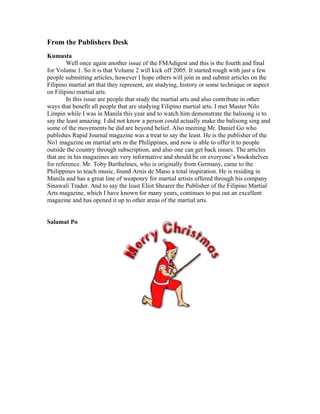 From the Publishers Desk
Kumusta
        Well once again another issue of the FMAdigest and this is the fourth and final
for Volume 1. So it is that Volume 2 will kick off 2005. It started rough with just a few
people submitting articles, however I hope others will join in and submit articles on the
Filipino martial art that they represent, are studying, history or some technique or aspect
on Filipino martial arts.
        In this issue are people that study the martial arts and also contribute in other
ways that benefit all people that are studying Filipino martial arts. I met Master Nilo
Limpin while I was in Manila this year and to watch him demonstrate the balisong is to
say the least amazing. I did not know a person could actually make the balisong sing and
some of the movements he did are beyond belief. Also meeting Mr. Daniel Go who
publishes Rapid Journal magazine was a treat to say the least. He is the publisher of the
No1 magazine on martial arts in the Philippines, and now is able to offer it to people
outside the country through subscription, and also one can get back issues. The articles
that are in his magazines are very informative and should be on everyone’s bookshelves
for reference. Mr. Toby Barthelmes, who is originally from Germany, came to the
Philippines to teach music, found Arnis de Mano a total inspiration. He is residing in
Manila and has a great line of weaponry for martial artists offered through his company
Sinawali Trader. And to say the least Eliot Shearer the Publisher of the Filipino Martial
Arts magazine, which I have known for many years, continues to put out an excellent
magazine and has opened it up to other areas of the martial arts.


Salamat Po
 