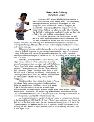 Master of the Balisong
                                               Master Nilo Limpin

                                      At the age of 10, Master Nilo Limpin was attending a
                              barrio festival and saw a man playing with a knife, doing some
                              amazing combinations, making the blade appear and then
                              disappear. Curious about how the man was doing this, he
                              questioned the man and found that this magical act was not
                              magic but that the knife was a balisong knife. A type of knife
                              that the blade is hidden in the handle until needed and then with
                              a flick of the wrist the blade is out and ready for use.
                                      So intrigued was young Nilo that he bought one and
                              practiced, imitating the movements he had witnessed the man
                              had done at the festival. As time went on Nilo discovered that
he could easily make the blade sing in his hand demonstrating various sequences of
opening and closing it. Throughout his province he became popular and admired for his
skill with the balisong.
          Nilo was so intrigued with the balisong, he went beyond the normal opening and
closing of the knife, he started to experiment and developed other ways of opening and
closing the balisong which amazed others and demonstrated that besides his unique
opening and closing techniques he could wield the knife defensively and offensively with
little to no effort.
          In the 80’s, a friend introduced him to Punong Guro
Edgar Sulite a well-known Arnis practitioner. In seeing
Master Limpin demonstrate his unique style with the balisong
Punong Guro Sulite asked Master Limpin to teach him the
balisong. Through this meeting Nilo and Edgar exchanged
their knowledge, Punong Guro Edgar Sulite the art of arnis
and Nilo the art of wielding the balisong. Upon acquiring this
knowledge Master Sulite added this art to his art of arnis and
has introduced the art of the balisong outside of the
Philippines.
          Grandmaster Leo Gaje being a close friend of Punong
Guro Edgar Sulite was soon approached by Punong Guro
Sulite and was told to go visit Master Limpin, who was an
expert in the balisong and watch while Master Limpin
demonstrated his unique techniques with this weapon. Upon seeing Master Limpin’s
demonstration Grandmaster Gaje became very interested and it was that Grandmaster
Gaje also learned and adopted some of the techniques of the balisong as demonstrated by
Master Limpin into his style of the Filipino martial arts.
          As his reputation grew he was introduced and became an instructor and stuntman
in the famous Filipino SOS Dare Devils (Son of Stunts), an organization most famous for
their work in the films, doing stunts that were unique and beyond the norm. It was in the
first meetings that the SOS Dare Devils were so impressed with his techniques with the
balisong that Nilo became an instructor to the others in its use and they made him a part
of their organization.
 