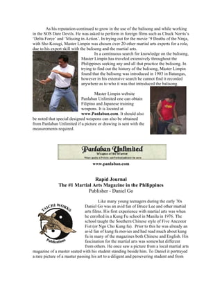 As his reputation continued to grow in the use of the balisong and while working
in the SOS Dare Devils. He was asked to perform in foreign films such as Chuck Norris’s
‘Delta Force’ and ‘Missing in Action’. In trying out for the movie ‘9 Deaths of the Ninja,
with Sho Kosugi, Master Limpin was chosen over 20 other martial arts experts for a role,
due to his expert skill with the balisong and the martial arts.
                                      In a continuous search for knowledge on the balisong,
                              Master Limpin has traveled extensively throughout the
                              Philippines seeking any and all that practice the balisong. In
                              trying to find out the history of the balisong, Master Limpin
                              found that the balisong was introduced in 1903 in Batangas,
                              however in his extensive search he cannot find it recorded
                              anywhere as to who it was that introduced the balisong.

                                    Master Limpin website
                            Panlaban Unlimited one can obtain
                            Filipino and Japanese training
                            weapons. It is located at
                            www.Panlaban.com. It should also
be noted that special designed weapons can also be obtained
from Panlaban Unlimited if a picture or drawing is sent with the
measurements required.




                                   www.panlaban.com


                               Rapid Journal
               The #1 Martial Arts Magazine in the Philippines
                            Publisher - Daniel Go

                                        Like many young teenagers during the early 70s
                               Daniel Go was an avid fan of Bruce Lee and other martial
                               arts films. His first experience with martial arts was when
                               he enrolled in a Kung Fu school in Manila in 1976. The
                               school taught the Southern Chinese style of Five Ancestor
                               Fist (or Ngo Cho Kung fu). Prior to this he was already an
                               avid fan of kung fu movies and had read much about kung
                               fu in many of the magazines both Chinese and English. His
                               fascination for the martial arts was somewhat different
                               from others. He once saw a picture from a local martial arts
magazine of a master seated with his student standing beside him. To Daniel it portrayed
a rare picture of a master passing his art to a diligent and persevering student and from
 