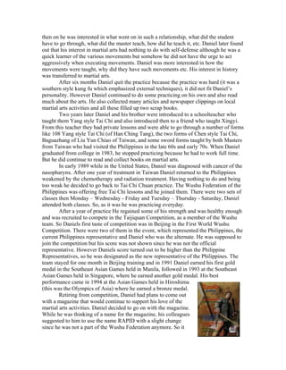 then on he was interested in what went on in such a relationship, what did the student
have to go through, what did the master teach, how did he teach it, etc. Daniel later found
out that his interest in martial arts had nothing to do with self-defense although he was a
quick learner of the various movements but somehow he did not have the urge to act
aggressively when executing movements. Daniel was more interested in how the
movements were taught, why did they have such movements etc. His interest in history
was transferred to martial arts.
        After six months Daniel quit the practice because the practice was hard (it was a
southern style kung fu which emphasized external techniques), it did not fit Daniel’s
personality. However Daniel continued to do some practicing on his own and also read
much about the arts. He also collected many articles and newspaper clippings on local
martial arts activities and all these filled up two scrap books.
        Two years later Daniel and his brother were introduced to a schoolteacher who
taught them Yang style Tai Chi and also introduced then to a friend who taught Xingyi.
From this teacher they had private lessons and were able to go through a number of forms
like 108 Yang style Tai Chi (of Han Ching Tang), the two forms of Chen style Tai Chi,
Baguazhang of Liu Yun Chiao of Taiwan, and some sword forms taught by both Masters
from Taiwan who had visited the Philippines in the late 60s and early 70s. When Daniel
graduated from college in 1983, he stopped practicing because he had to work full time.
But he did continue to read and collect books on martial arts.
        In early 1989 while in the United States, Daniel was diagnosed with cancer of the
nasopharynx. After one year of treatment in Taiwan Daniel returned to the Philippines
weakened by the chemotherapy and radiation treatment. Having nothing to do and being
too weak he decided to go back to Tai Chi Chuan practice. The Wushu Federation of the
Philippines was offering free Tai Chi lessons and he joined them. There were two sets of
classes then Monday – Wednesday - Friday and Tuesday – Thursday - Saturday, Daniel
attended both classes. So, as it was he was practicing everyday.
        After a year of practice He regained some of his strength and was healthy enough
and was recruited to compete in the Taijiquan Competition, as a member of the Wushu
team. So Daniels first taste of competition was in Beijing in the First World Wushu
Competition. There were two of them in the event, which represented the Philippines, the
current Philippines representative and Daniel who was the alternate. He was supposed to
join the competition but his score was not shown since he was not the official
representative. However Daniels score turned out to be higher than the Philippine
Representatives, so he was designated as the new representative of the Philippines. The
team stayed for one month in Beijing training and in 1991 Daniel earned his first gold
medal in the Southeast Asian Games held in Manila, followed in 1993 at the Southeast
Asian Games held in Singapore, where he earned another gold medal. His best
performance came in 1994 at the Asian Games held in Hiroshima
(this was the Olympics of Asia) where he earned a bronze medal.
        Retiring from competition, Daniel had plans to come out
with a magazine that would continue to support his love of the
martial arts activities. Daniel decided to go on with the magazine.
While he was thinking of a name for the magazine, his colleagues
suggested to him to use the name RAPID with a slight change
since he was not a part of the Wushu Federation anymore. So it
 