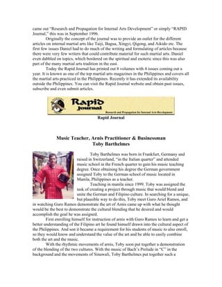 came out “Research and Propagation for Internal Arts Development” or simply “RAPID
Journal,” this was in September 1996.
         Originally the concept of the journal was to provide an outlet for the different
articles on internal martial arts like Taiji, Bagua, Xingyi, Qigong, and Aikido etc. The
first few issues Daniel had to do much of the writing and formulating of articles because
there were very few writers that could contribute material for such martial arts. Daniel
even dabbled on topics, which bordered on the spiritual and esoteric since this was also
part of the many martial arts tradition in the east.
         Today the Rapid Journal has printed out 8 volumes with 4 issues coming out a
year. It is known as one of the top martial arts magazines in the Philippines and covers all
the martial arts practiced in the Philippines. Recently it has extended its availability
outside the Philippines. You can visit the Rapid Journal website and obtain past issues,
subscribe and even submit articles.




                                      Rapid Journal



             Music Teacher, Arnis Practitioner & Businessman
                            Toby Barthelmes
                                   Toby Barthelmes was born in Frankfurt, Germany and
                           raised in Switzerland, “in the Italian quarter” and attended
                           music school in the French quarter to gain his music teaching
                           degree. Once obtaining his degree the German government
                           assigned Toby to the German school of music located in
                           Manila, Philippines as a teacher.
                                   Teaching in manila since 1999. Toby was assigned the
                           task of creating a project through music that would blend and
                           unite the German and Filipino culture. In searching for a unique,
                           but plausible way to do this, Toby meet Guro Ariel Ramos, and
in watching Guro Ramos demonstrate the art of Arnis came up with what he thought
would be the best to demonstrate the cultural blending that he desired and would
accomplish the goal he was assigned.
        First enrolling himself for instruction of arnis with Guro Ramos to learn and get a
better understanding of the Filipino art he found himself drawn into the cultural aspect of
the Philippines. And son it became a requirement for his students of music to also enroll,
so they would know and understand the value of the art and be able to easily combine
both the art and the music.
        With the rhythmic movements of arnis, Toby soon put together a demonstration
of the blending of the two cultures. With the music of Bach’s Prelude in “C” in the
background and the movements of Sinawali, Toby Barthelmes put together such a
 