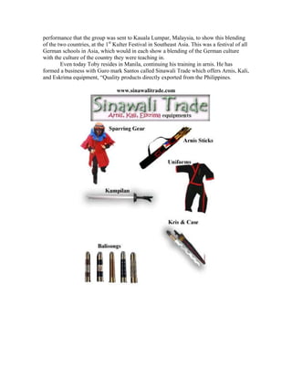 performance that the group was sent to Kauala Lumpar, Malaysia, to show this blending
of the two countries, at the 1st Kulter Festival in Southeast Asia. This was a festival of all
German schools in Asia, which would in each show a blending of the German culture
with the culture of the country they were teaching in.
        Even today Toby resides in Manila, continuing his training in arnis. He has
formed a business with Guro mark Santos called Sinawali Trade which offers Arnis, Kali,
and Eskrima equipment, “Quality products directly exported from the Philippines.

                                 www.sinawalitrade.com
 