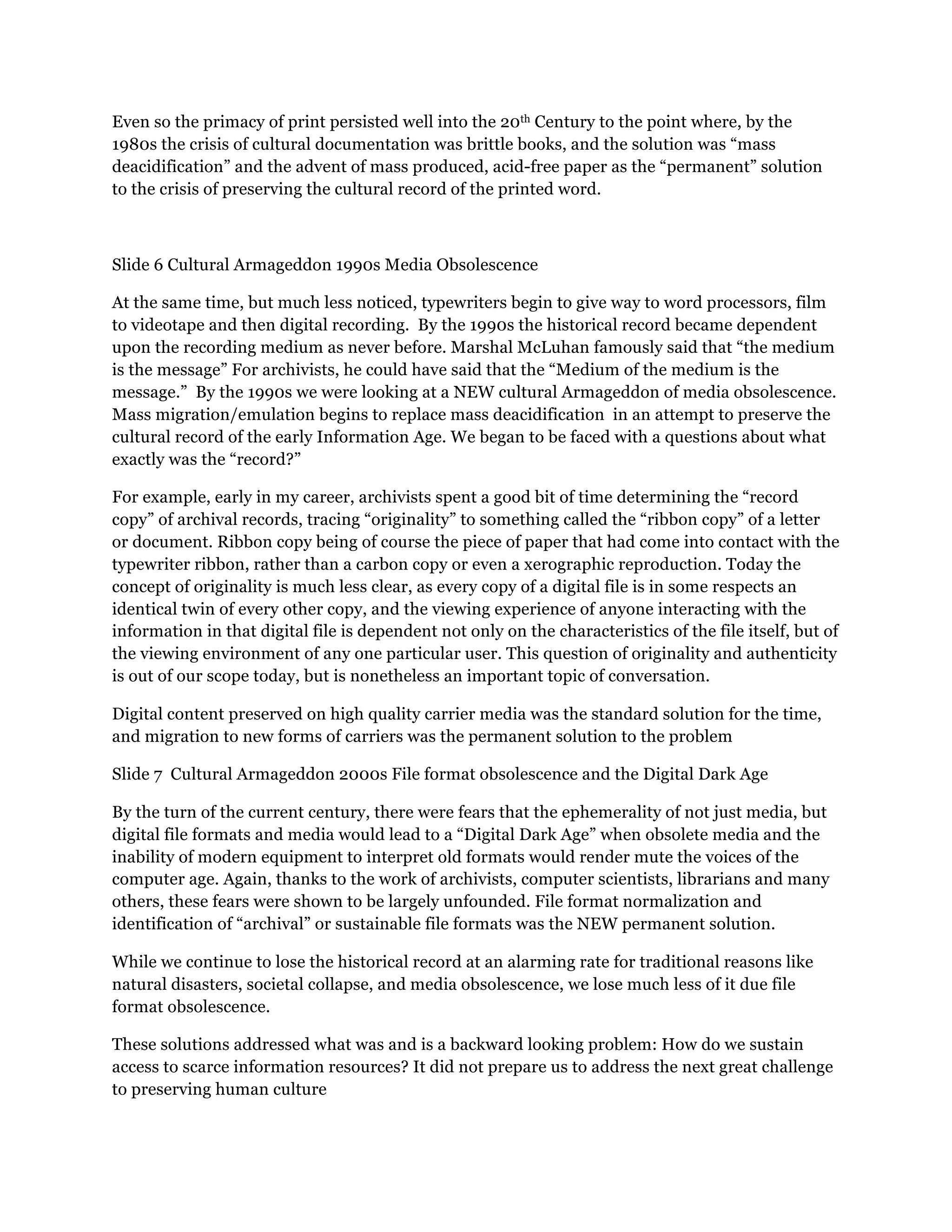 Even so the primacy of print persisted well into the 20th Century to the point where, by the
1980s the crisis of cultural documentation was brittle books, and the solution was “mass
deacidification” and the advent of mass produced, acid-free paper as the “permanent” solution
to the crisis of preserving the cultural record of the printed word.
Slide 6 Cultural Armageddon 1990s Media Obsolescence
At the same time, but much less noticed, typewriters begin to give way to word processors, film
to videotape and then digital recording. By the 1990s the historical record became dependent
upon the recording medium as never before. Marshal McLuhan famously said that “the medium
is the message” For archivists, he could have said that the “Medium of the medium is the
message.” By the 1990s we were looking at a NEW cultural Armageddon of media obsolescence.
Mass migration/emulation begins to replace mass deacidification in an attempt to preserve the
cultural record of the early Information Age. We began to be faced with a questions about what
exactly was the “record?”
For example, early in my career, archivists spent a good bit of time determining the “record
copy” of archival records, tracing “originality” to something called the “ribbon copy” of a letter
or document. Ribbon copy being of course the piece of paper that had come into contact with the
typewriter ribbon, rather than a carbon copy or even a xerographic reproduction. Today the
concept of originality is much less clear, as every copy of a digital file is in some respects an
identical twin of every other copy, and the viewing experience of anyone interacting with the
information in that digital file is dependent not only on the characteristics of the file itself, but of
the viewing environment of any one particular user. This question of originality and authenticity
is out of our scope today, but is nonetheless an important topic of conversation.
Digital content preserved on high quality carrier media was the standard solution for the time,
and migration to new forms of carriers was the permanent solution to the problem
Slide 7 Cultural Armageddon 2000s File format obsolescence and the Digital Dark Age
By the turn of the current century, there were fears that the ephemerality of not just media, but
digital file formats and media would lead to a “Digital Dark Age” when obsolete media and the
inability of modern equipment to interpret old formats would render mute the voices of the
computer age. Again, thanks to the work of archivists, computer scientists, librarians and many
others, these fears were shown to be largely unfounded. File format normalization and
identification of “archival” or sustainable file formats was the NEW permanent solution.
While we continue to lose the historical record at an alarming rate for traditional reasons like
natural disasters, societal collapse, and media obsolescence, we lose much less of it due file
format obsolescence.
These solutions addressed what was and is a backward looking problem: How do we sustain
access to scarce information resources? It did not prepare us to address the next great challenge
to preserving human culture
 