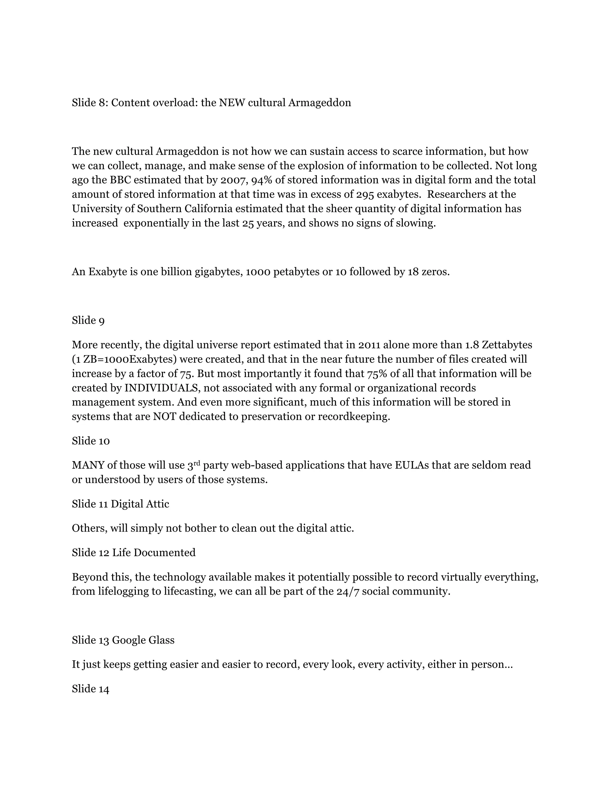 Slide 8: Content overload: the NEW cultural Armageddon
The new cultural Armageddon is not how we can sustain access to scarce information, but how
we can collect, manage, and make sense of the explosion of information to be collected. Not long
ago the BBC estimated that by 2007, 94% of stored information was in digital form and the total
amount of stored information at that time was in excess of 295 exabytes. Researchers at the
University of Southern California estimated that the sheer quantity of digital information has
increased exponentially in the last 25 years, and shows no signs of slowing.
An Exabyte is one billion gigabytes, 1000 petabytes or 10 followed by 18 zeros.
Slide 9
More recently, the digital universe report estimated that in 2011 alone more than 1.8 Zettabytes
(1 ZB=1000Exabytes) were created, and that in the near future the number of files created will
increase by a factor of 75. But most importantly it found that 75% of all that information will be
created by INDIVIDUALS, not associated with any formal or organizational records
management system. And even more significant, much of this information will be stored in
systems that are NOT dedicated to preservation or recordkeeping.
Slide 10
MANY of those will use 3rd party web-based applications that have EULAs that are seldom read
or understood by users of those systems.
Slide 11 Digital Attic
Others, will simply not bother to clean out the digital attic.
Slide 12 Life Documented
Beyond this, the technology available makes it potentially possible to record virtually everything,
from lifelogging to lifecasting, we can all be part of the 24/7 social community.
Slide 13 Google Glass
It just keeps getting easier and easier to record, every look, every activity, either in person…
Slide 14
 
