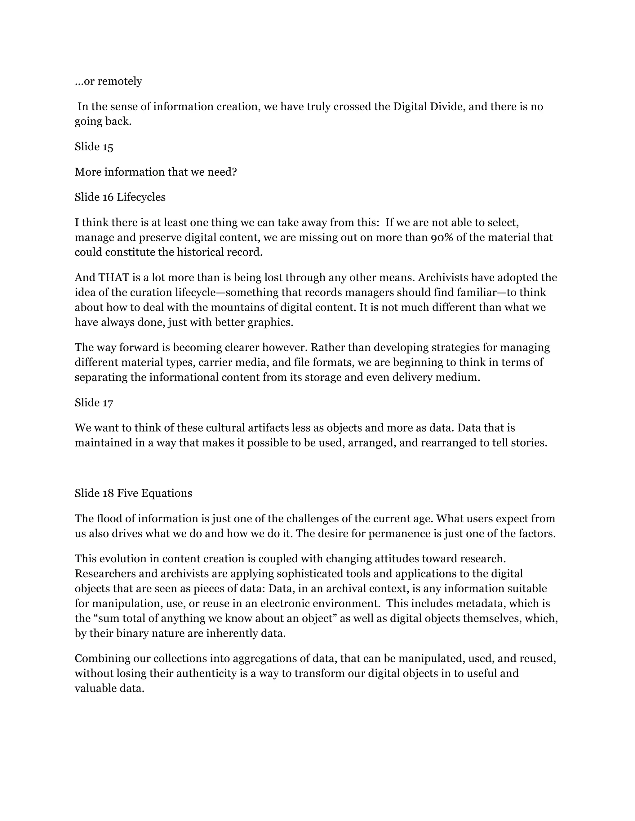 …or remotely
In the sense of information creation, we have truly crossed the Digital Divide, and there is no
going back.
Slide 15
More information that we need?
Slide 16 Lifecycles
I think there is at least one thing we can take away from this: If we are not able to select,
manage and preserve digital content, we are missing out on more than 90% of the material that
could constitute the historical record.
And THAT is a lot more than is being lost through any other means. Archivists have adopted the
idea of the curation lifecycle—something that records managers should find familiar—to think
about how to deal with the mountains of digital content. It is not much different than what we
have always done, just with better graphics.
The way forward is becoming clearer however. Rather than developing strategies for managing
different material types, carrier media, and file formats, we are beginning to think in terms of
separating the informational content from its storage and even delivery medium.
Slide 17
We want to think of these cultural artifacts less as objects and more as data. Data that is
maintained in a way that makes it possible to be used, arranged, and rearranged to tell stories.
Slide 18 Five Equations
The flood of information is just one of the challenges of the current age. What users expect from
us also drives what we do and how we do it. The desire for permanence is just one of the factors.
This evolution in content creation is coupled with changing attitudes toward research.
Researchers and archivists are applying sophisticated tools and applications to the digital
objects that are seen as pieces of data: Data, in an archival context, is any information suitable
for manipulation, use, or reuse in an electronic environment. This includes metadata, which is
the “sum total of anything we know about an object” as well as digital objects themselves, which,
by their binary nature are inherently data.
Combining our collections into aggregations of data, that can be manipulated, used, and reused,
without losing their authenticity is a way to transform our digital objects in to useful and
valuable data.
 