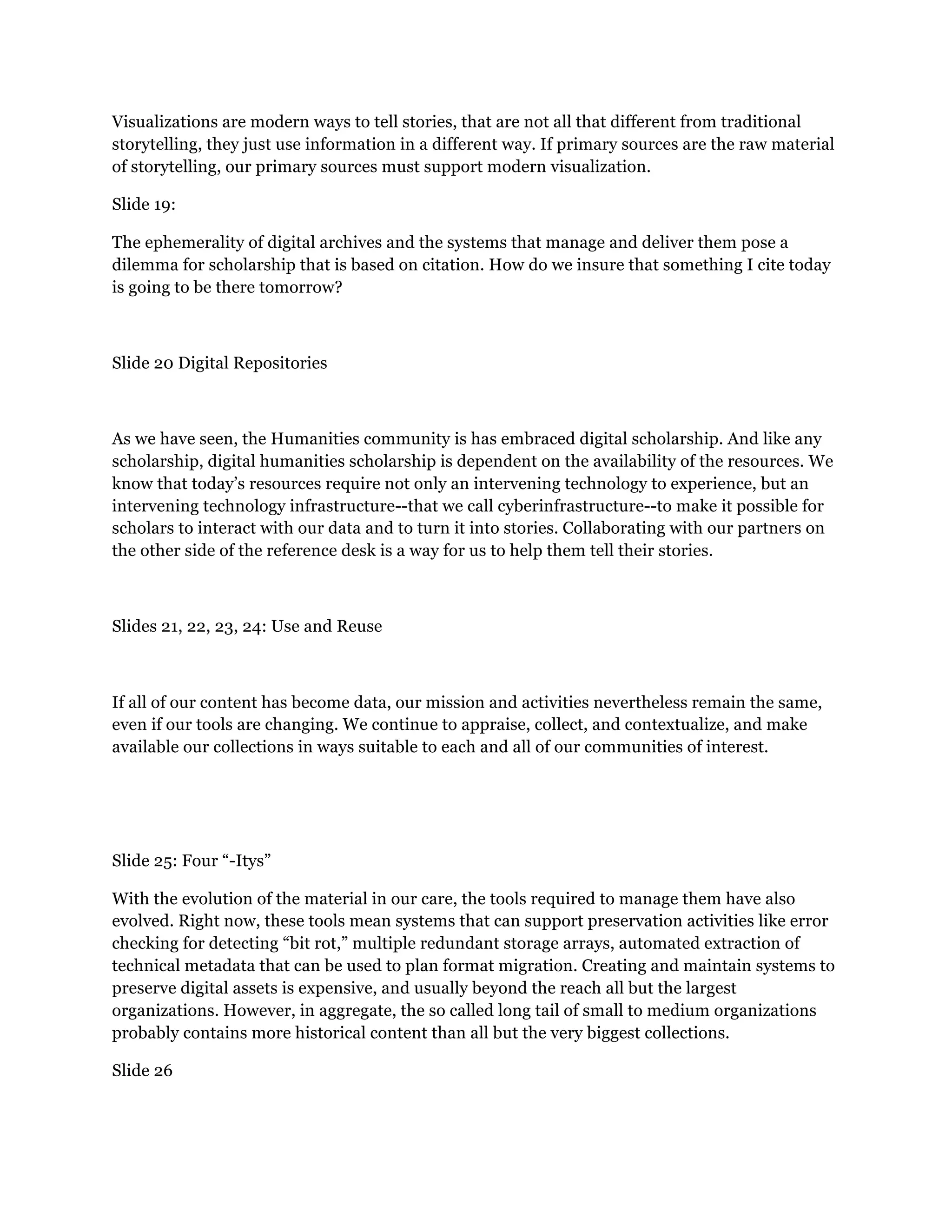 Visualizations are modern ways to tell stories, that are not all that different from traditional
storytelling, they just use information in a different way. If primary sources are the raw material
of storytelling, our primary sources must support modern visualization.
Slide 19:
The ephemerality of digital archives and the systems that manage and deliver them pose a
dilemma for scholarship that is based on citation. How do we insure that something I cite today
is going to be there tomorrow?
Slide 20 Digital Repositories
As we have seen, the Humanities community is has embraced digital scholarship. And like any
scholarship, digital humanities scholarship is dependent on the availability of the resources. We
know that today’s resources require not only an intervening technology to experience, but an
intervening technology infrastructure--that we call cyberinfrastructure--to make it possible for
scholars to interact with our data and to turn it into stories. Collaborating with our partners on
the other side of the reference desk is a way for us to help them tell their stories.
Slides 21, 22, 23, 24: Use and Reuse
If all of our content has become data, our mission and activities nevertheless remain the same,
even if our tools are changing. We continue to appraise, collect, and contextualize, and make
available our collections in ways suitable to each and all of our communities of interest.
Slide 25: Four “-Itys”
With the evolution of the material in our care, the tools required to manage them have also
evolved. Right now, these tools mean systems that can support preservation activities like error
checking for detecting “bit rot,” multiple redundant storage arrays, automated extraction of
technical metadata that can be used to plan format migration. Creating and maintain systems to
preserve digital assets is expensive, and usually beyond the reach all but the largest
organizations. However, in aggregate, the so called long tail of small to medium organizations
probably contains more historical content than all but the very biggest collections.
Slide 26
 