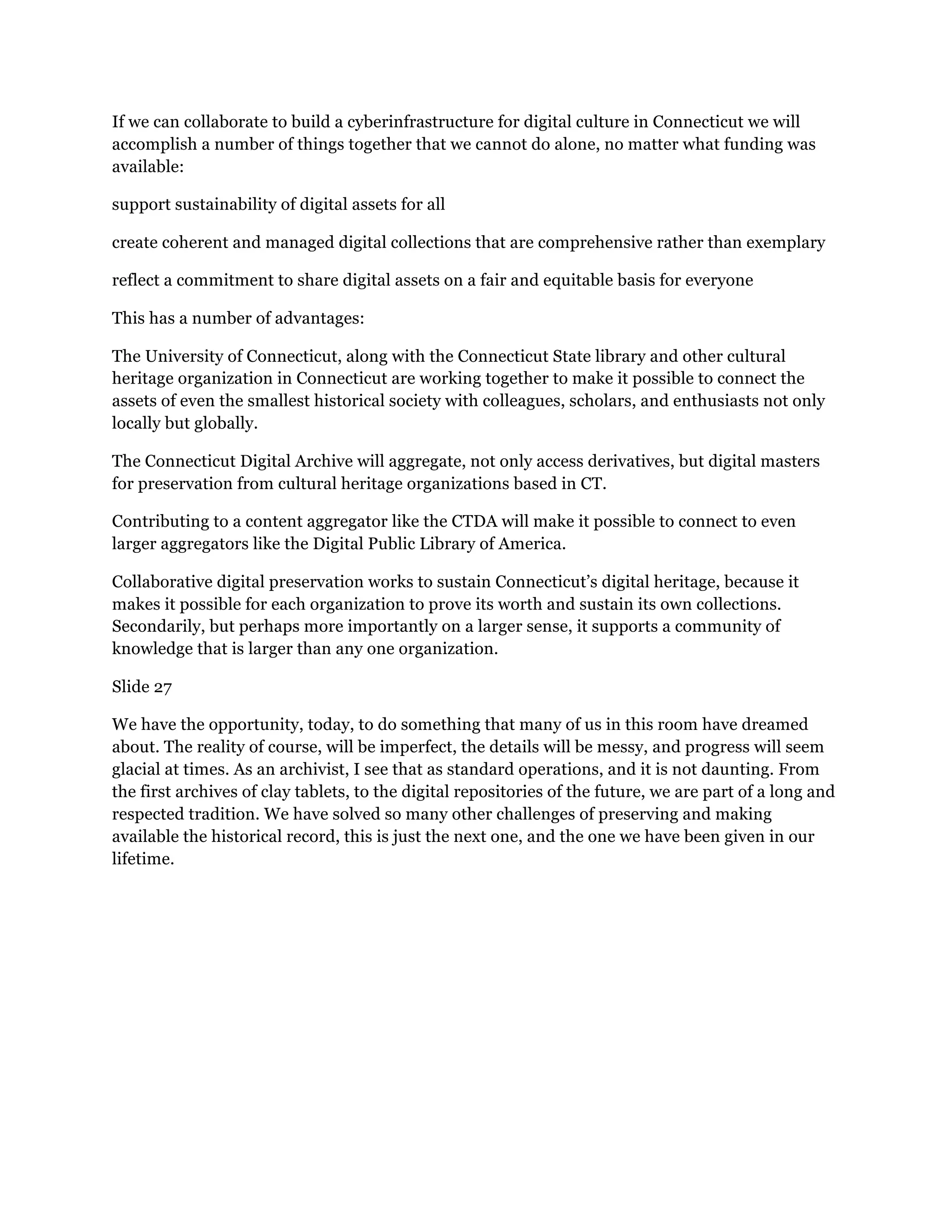 If we can collaborate to build a cyberinfrastructure for digital culture in Connecticut we will
accomplish a number of things together that we cannot do alone, no matter what funding was
available:
support sustainability of digital assets for all
create coherent and managed digital collections that are comprehensive rather than exemplary
reflect a commitment to share digital assets on a fair and equitable basis for everyone
This has a number of advantages:
The University of Connecticut, along with the Connecticut State library and other cultural
heritage organization in Connecticut are working together to make it possible to connect the
assets of even the smallest historical society with colleagues, scholars, and enthusiasts not only
locally but globally.
The Connecticut Digital Archive will aggregate, not only access derivatives, but digital masters
for preservation from cultural heritage organizations based in CT.
Contributing to a content aggregator like the CTDA will make it possible to connect to even
larger aggregators like the Digital Public Library of America.
Collaborative digital preservation works to sustain Connecticut’s digital heritage, because it
makes it possible for each organization to prove its worth and sustain its own collections.
Secondarily, but perhaps more importantly on a larger sense, it supports a community of
knowledge that is larger than any one organization.
Slide 27
We have the opportunity, today, to do something that many of us in this room have dreamed
about. The reality of course, will be imperfect, the details will be messy, and progress will seem
glacial at times. As an archivist, I see that as standard operations, and it is not daunting. From
the first archives of clay tablets, to the digital repositories of the future, we are part of a long and
respected tradition. We have solved so many other challenges of preserving and making
available the historical record, this is just the next one, and the one we have been given in our
lifetime.
 