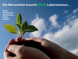 Die Menschheit braucht NEUE Lebensweisen...
Kultur…
Gesellschaft…
Beziehungen…
Arbeit…
Freizeit…
 