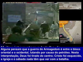 Muitos interpretam a batalha do Armagedom como algo literal envolvendo as forças Muçulmanas e judias  Alguns pensam que a guerra do Armagedom é entre o bloco oriental e o ocidental, lutando por causa do petróleo. Nesta interpretação, Deus foi tirado do centro; Cristo foi esquecido, a Igreja e o sábado nada têm que ver com a batalha.  