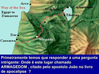 Primeiramente temos que responder a uma pergunta intrigante: Onde é este lugar chamado ARMAGEDOM , citado pelo apostolo João no livro de apocalipse  ?  
