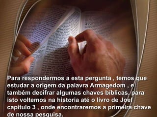 Para respondermos a esta pergunta , temos que estudar a origem da palavra Armagedom , e também decifrar algumas chaves bíblicas, para isto voltemos na historia até o livro de Joel capitulo 3 , onde encontraremos a primeira chave de nossa pesquisa. 