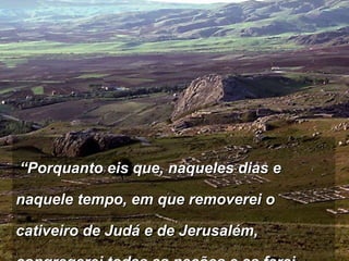   “ Porquanto eis que, naqueles dias e naquele tempo, em que removerei o cativeiro de Judá e de Jerusalém, congregarei todas as nações e as farei descer ao vale de Josafá;  