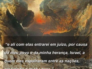   “ e ali com elas entrarei em juízo, por causa do meu povo e da minha herança, Israel, a quem eles espalharam entre as nações, repartindo a minha terra.”  (Joel 3:1,2)   
