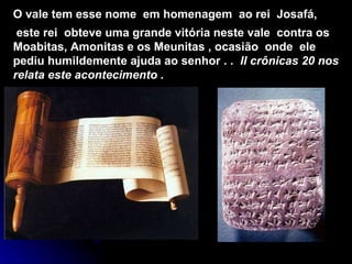 O vale tem esse nome  em homenagem  ao rei  Josafá, este rei  obteve uma grande vitória neste vale  contra os  Moabitas, Amonitas e os Meunitas , ocasião  onde  ele pediu humildemente ajuda ao senhor . .  II crônicas 20 nos relata este acontecimento .  