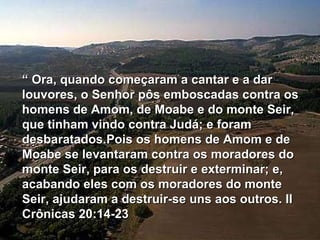“  Ora, quando começaram a cantar e a dar louvores, o Senhor pôs emboscadas contra os homens de Amom, de Moabe e do monte Seir, que tinham vindo contra Judá; e foram desbaratados.Pois os homens de Amom e de Moabe se levantaram contra os moradores do monte Seir, para os destruir e exterminar; e, acabando eles com os moradores do monte Seir, ajudaram a destruir-se uns aos outros. II Crônicas 20:14-23 