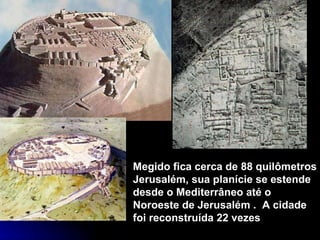 Megido fica cerca de 88 quilômetros Jerusalém, sua planície se estende desde o Mediterrâneo até o Noroeste de Jerusalém .  A cidade foi reconstruída 22 vezes 