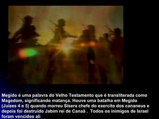 Megido é uma palavra do Velho Testamento que é transliterada como Magedom, significando matança. Houve uma batalha em Megido (Juízes 4 e 5) quando morreu Sísera chefe do exercito dos cananeus e depois foi destruído Jabim rei de Canaã .  Todos os inimigos de Israel foram vencidos ali  