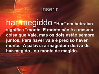 inserir har-megiddo   “Har" em hebraico significa "monte. E monte não é a mesma coisa que Vale, mas os dois estão sempre juntos. Para haver vale é preciso haver monte.  A palavra armagedom deriva de har-megido , ou monte de megido. 