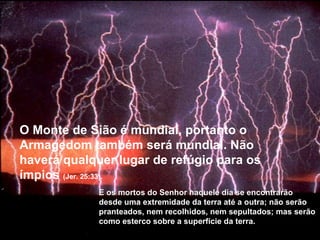 O Monte de Sião é mundial, portanto o Armagedom também será mundial. Não haverá qualquer lugar de refúgio para os ímpios  (Jer. 25:33).   E os mortos do Senhor naquele dia se encontrarão desde uma extremidade da terra até a outra; não serão pranteados, nem recolhidos, nem sepultados; mas serão como esterco sobre a superfície da terra. 
