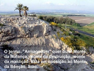 O termo. "Armagedom" quer dizer Monte da Matança, monte da destruição, monte da maldição. Está em oposição ao Monte da Bênção, Sião.  