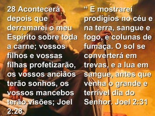 28 Acontecerá depois que derramarei o meu Espírito sobre toda a carne; vossos filhos e vossas filhas profetizarão, os vossos anciãos terão sonhos, os vossos mancebos terão visões; Joel 2:28 “  E mostrarei prodígios no céu e na terra, sangue e fogo, e colunas de fumaça. O sol se converterá em trevas, e a lua em sangue, antes que venha o grande e terrível dia do Senhor. Joel 2:31 