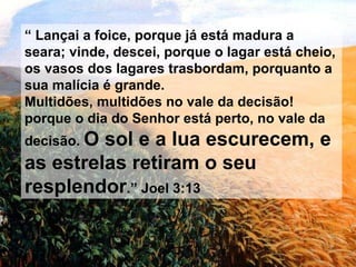 “  Lançai a foice, porque já está madura a seara; vinde, descei, porque o lagar está cheio, os vasos dos lagares trasbordam, porquanto a sua malícia é grande. Multidões, multidões no vale da decisão! porque o dia do Senhor está perto, no vale da decisão.  O sol e a lua escurecem, e as estrelas retiram o seu resplendor .” Joel 3:13 