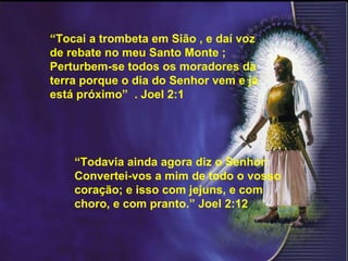 “ Todavia ainda agora diz o Senhor: Convertei-vos a mim de todo o vosso coração; e isso com jejuns, e com choro, e com pranto.” Joel 2:12 “ Tocai a trombeta em Sião , e daí voz de rebate no meu Santo Monte ; Perturbem-se todos os moradores da terra porque o dia do Senhor vem e já está próximo”  . Joel 2:1 