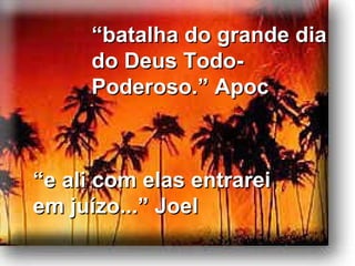 “ e ali com elas entrarei em juízo...” Joel “ batalha do grande dia do Deus Todo-Poderoso.” Apoc 