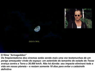 O filme “Armageddon”  Os freqüentadores dos cinemas estão sendo mais uma vez testemunhas de um perigo ameaçador vindo do espaço: um asteróide do tamanho do estado do Texas avança contra a Terra a 36.000 km/h. Não há dúvida: seu impacto eliminará toda a vida em nosso planeta – e restam somente 18 dias para evitar a catástrofe definitiva 