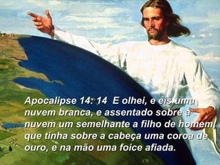 Apocalipse 14: 14  E olhei, e eis uma nuvem branca, e assentado sobre a nuvem um semelhante a filho de homem, que tinha sobre a cabeça uma coroa de ouro, e na mão uma foice afiada.  