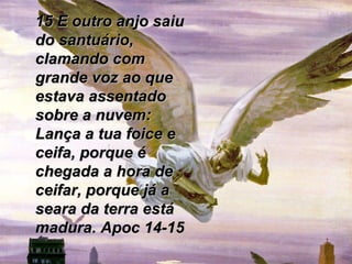 15 E outro anjo saiu do santuário, clamando com grande voz ao que estava assentado sobre a nuvem: Lança a tua foice e ceifa, porque é chegada a hora de ceifar, porque já a seara da terra está madura. Apoc 14-15 