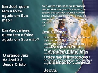 Em Joel, quem tem a foice aguda em Sua mão?  Em Apocalipse, quem tem a foice aguda em Sua mão?  O grande Juiz de Joel 3 é Jesus Cristo Suscitem-se as nações, e subam ao vale de Jeosafá; pois ali me assentarei, para julgar todas as nações em redor. 13 Lançai a foice, porque já está madura a seara; vinde, descei, porque o lagar está cheio, os vasos dos lagares trasbordam, porquanto a sua malícia é grande. Joel 3: 12 e 13  Jeová.   15 E outro anjo saiu do santuário, clamando com grande voz ao que estava assentado sobre a nuvem: Lança a tua foice e ceifa, porque é chegada a hora de ceifar, porque já a seara da terra está madura. Apoc 14 Jesus Cristo. “  Porque o Pai a ninguém julga, mas deu ao Filho todo o julgamento”,  João 5:22 