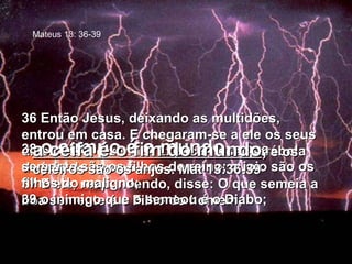 36 Então Jesus, deixando as multidões, entrou em casa. E chegaram-se a ele os seus discípulos, dizendo: Explica-nos a parábola do joio do campo. 37 E ele, respondendo, disse: O que semeia a boa semente é o Filho do homem; 38  o campo é o mundo ; a boa semente são os filhos do reino; o joio são os filhos do maligno; 39 o inimigo que o semeou é o Diabo;  a ceifa é o fim do mundo ,  e os celeiros são os anjos. Mat 13:36-39 Mateus 13: 36-39 