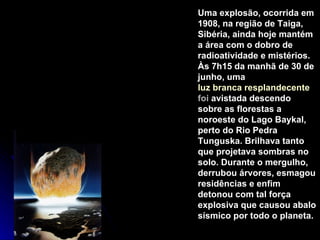 Uma explosão, ocorrida em 1908, na região de Taiga, Sibéria, ainda hoje mantém a área com o dobro de radioatividade e mistérios. Às 7h15 da manhã de 30 de junho, uma  luz branca resplandecente  foi  avistada descendo sobre as florestas a noroeste do Lago Baykal, perto do Rio Pedra Tunguska. Brilhava tanto que projetava sombras no solo. Durante o mergulho, derrubou árvores, esmagou residências e enfim detonou com tal força explosiva que causou abalo sísmico por todo o planeta.  