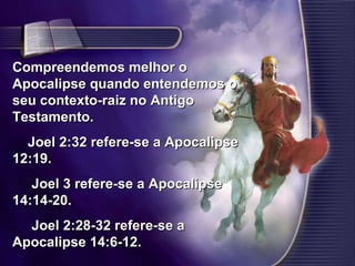 Compreendemos melhor o Apocalipse quando entendemos o seu contexto-raiz no Antigo Testamento.       Joel 2:32 refere-se a Apocalipse 12:19.        Joel 3 refere-se a Apocalipse 14:14-20.        Joel 2:28-32 refere-se a Apocalipse 14:6-12.  