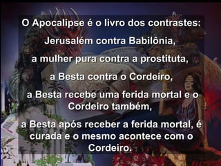 O Apocalipse é o livro dos contrastes:  Jerusalém contra Babilônia,  a mulher pura contra a prostituta,  a Besta contra o Cordeiro, a Besta recebe uma ferida mortal e o Cordeiro também,  a Besta após receber a ferida mortal, é curada e o mesmo acontece com o Cordeiro.  